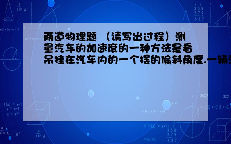 两道物理题 （请写出过程）测量汽车的加速度的一种方法是看吊挂在汽车内的一个摆的偏斜角度.一辆汽车正在匀加速运动,在车厢内悬吊这一件质量为0.20kg的小工艺品,其偏离竖直位置正好是