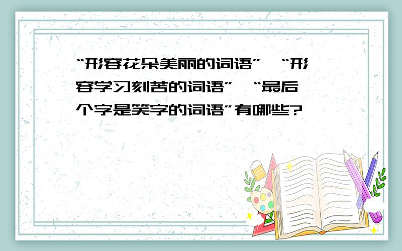 “形容花朵美丽的词语”,“形容学习刻苦的词语”,“最后一个字是笑字的词语”有哪些?