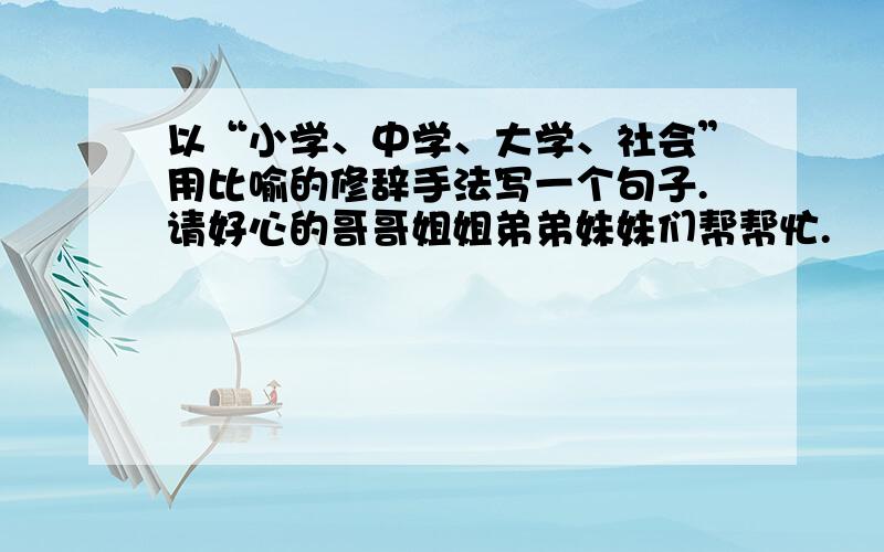 以“小学、中学、大学、社会”用比喻的修辞手法写一个句子.请好心的哥哥姐姐弟弟妹妹们帮帮忙.