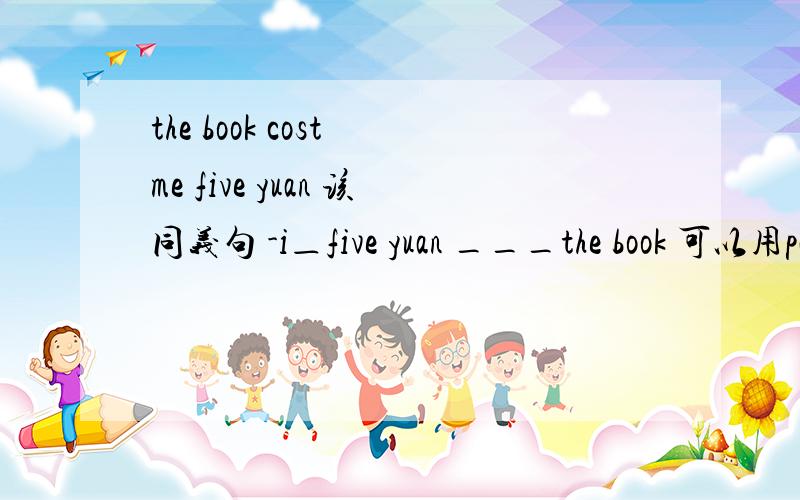 the book cost me five yuan 该同义句 -i＿five yuan ___the book 可以用pay for