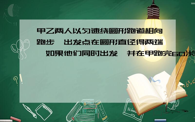 甲乙两人以匀速绕圆形跑道相向跑步,出发点在圆形直径得两端,如果他们同时出发,并在甲跑完60米时第一次相遇,乙跑一圈还差80m时两人2次相遇,求跑道多长?大家尽量详细点·把分给最详细得