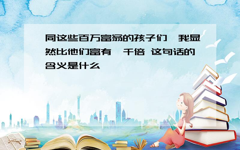 同这些百万富翁的孩子们,我显然比他们富有一千倍 这句话的含义是什么