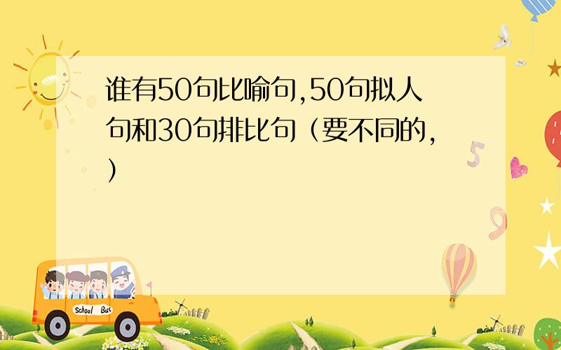 谁有50句比喻句,50句拟人句和30句排比句（要不同的,）