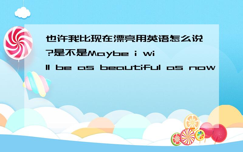 也许我比现在漂亮用英语怎么说?是不是Maybe i will be as beautiful as now