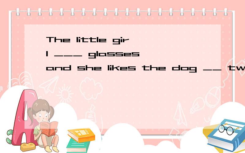 The little girl ___ glasses,and she likes the dog __ two big ears.A.wears,have B.wears,withC.wears,has D.has,has 选择并语法说明