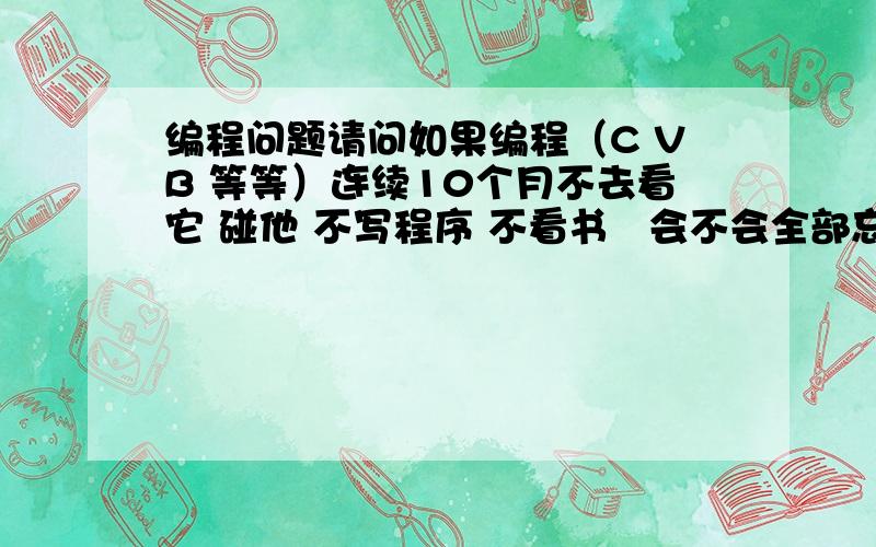 编程问题请问如果编程（C VB 等等）连续10个月不去看它 碰他 不写程序 不看书   会不会全部忘记?