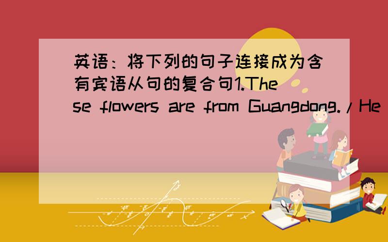 英语：将下列的句子连接成为含有宾语从句的复合句1.These flowers are from Guangdong./He said,He said those flowers from Guangdong.2.Light travels faster than sound./Mr Li told me.Mr Li told me light faster than sound.3.There will