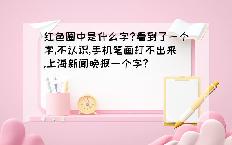 红色圈中是什么字?看到了一个字,不认识,手机笔画打不出来,上海新闻晚报一个字?