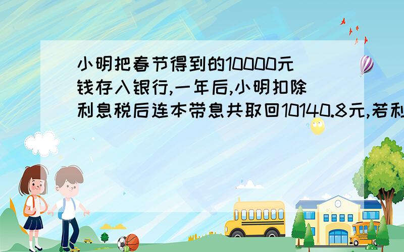 小明把春节得到的10000元钱存入银行,一年后,小明扣除利息税后连本带息共取回10140.8元,若利息税是20%,小明实得利息是_________元,他存入银行的这一年的利率是__________.