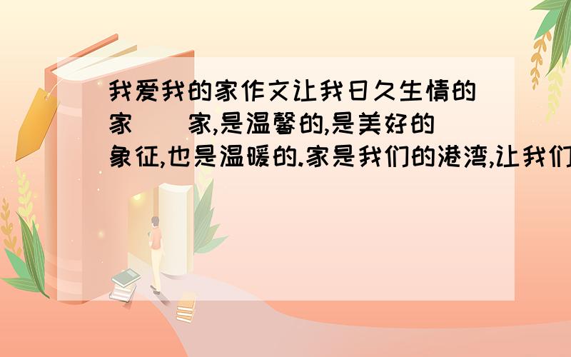 我爱我的家作文让我日久生情的家　　家,是温馨的,是美好的象征,也是温暖的.家是我们的港湾,让我们停泊.不管暴风骤雨,但总会在家中,找到温暖与希望,家中,总有一盏灯为你点燃,那昏黄的