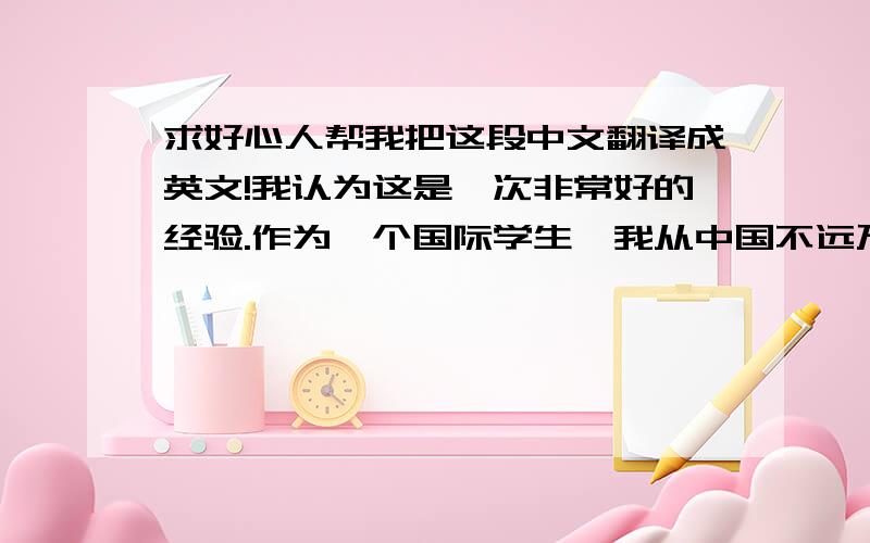 求好心人帮我把这段中文翻译成英文!我认为这是一次非常好的经验.作为一个国际学生,我从中国不远万里来到美国求学,看到和体验到了一个完全不一样的世界.为此,我感到自己非常的幸运.所