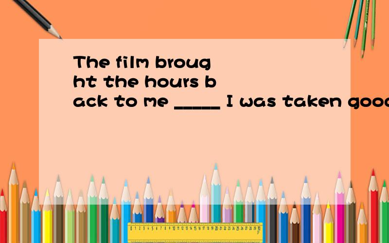 The film brought the hours back to me _____ I was taken good care of in that faraway village.A.until B.that C.when D.where