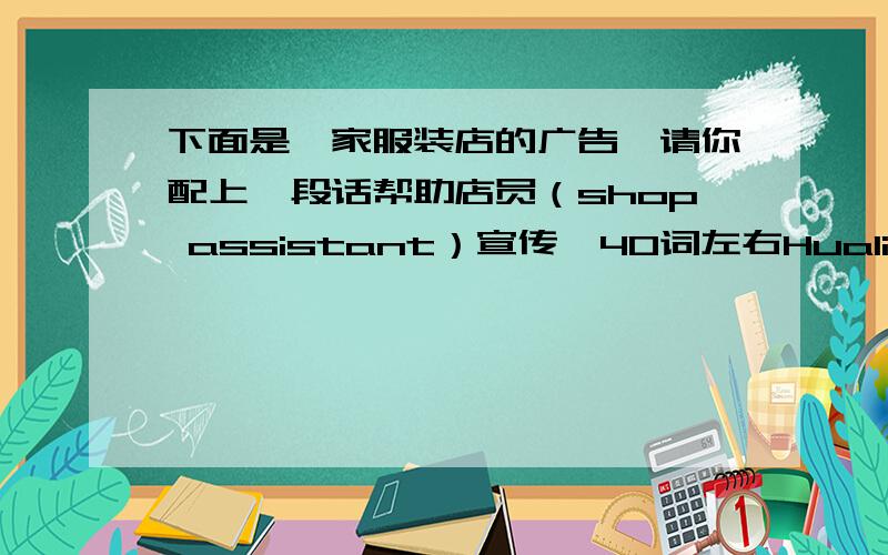 下面是一家服装店的广告,请你配上一段话帮助店员（shop assistant）宣传,40词左右Hualian Clothes Storetrousers $19.00socks $3.00sweaters $21.00shorts $6.00cap $8.00