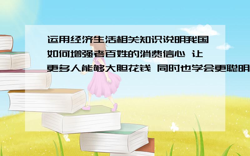 运用经济生活相关知识说明我国如何增强老百姓的消费信心 让更多人能够大胆花钱 同时也学会更聪明的花钱