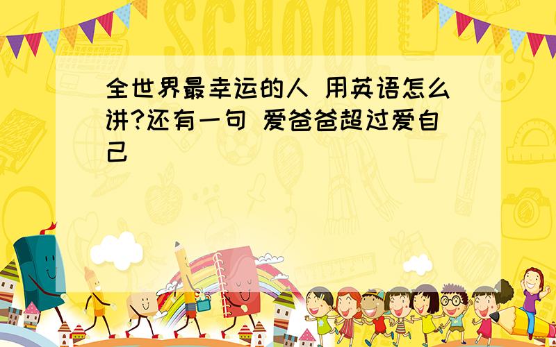 全世界最幸运的人 用英语怎么讲?还有一句 爱爸爸超过爱自己