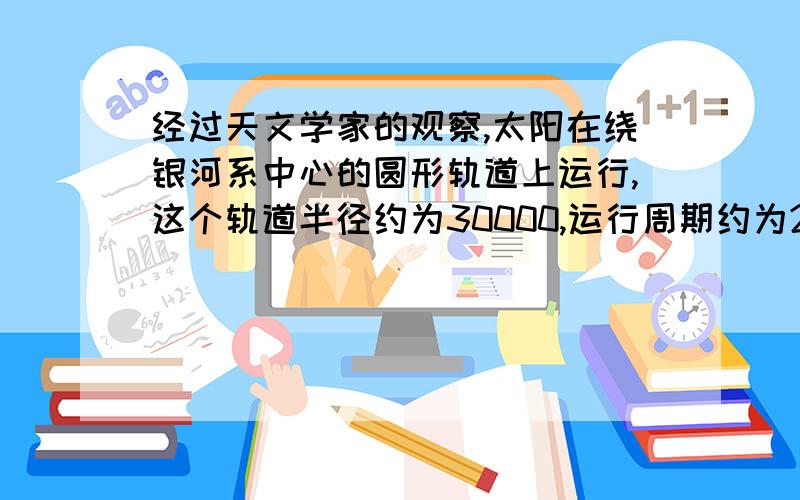 经过天文学家的观察,太阳在绕银河系中心的圆形轨道上运行,这个轨道半径约为30000,运行周期约为2亿年.太阳做圆周运动的向心力来自于他轨道内测的引力,可以把这些形体全部质量看做集中