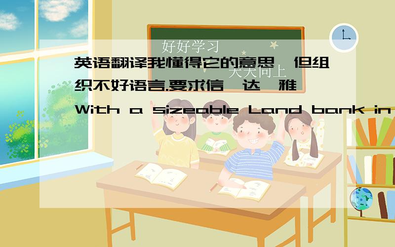 英语翻译我懂得它的意思,但组织不好语言.要求信、达、雅,With a sizeable Land bank in place for development in planned stages,we believe that the later phases of projects in our Land bank projects will be able to benefit fromthe