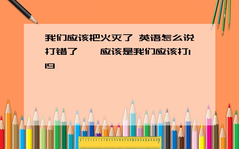 我们应该把火灭了 英语怎么说打错了……应该是我们应该打119