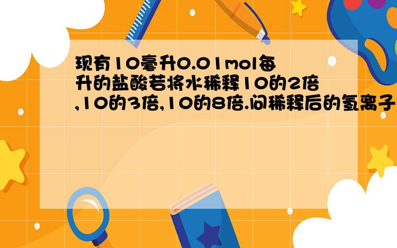 现有10毫升0.01mol每升的盐酸若将水稀释10的2倍,10的3倍,10的8倍.问稀释后的氢离子浓度我知道一个公式,当酸在稀释时,稀释10的N次防备就会是在原来的PH上加上N可这个不适用啊!