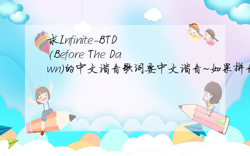 求Infinite-BTD (Before The Dawn)的中文谐音歌词要中文谐音~如果拼音也可以 但要一个音一个音分开,不要粘在一起~不要罗马音啊~看的会很累~更别说学了~可以的话 正好这几天分用不掉...