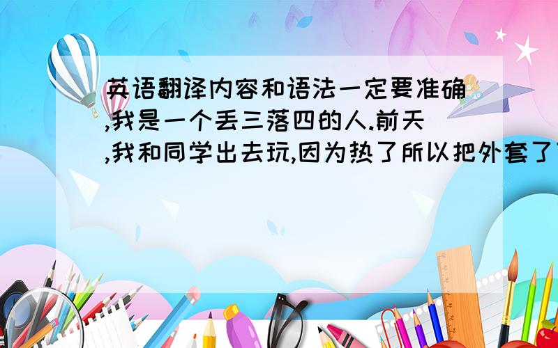 英语翻译内容和语法一定要准确,我是一个丢三落四的人.前天,我和同学出去玩,因为热了所以把外套了下来,等到回家的时候,我才发现,我的外套丢了.它是一件黑色的夹克衫,它带着两个特别大