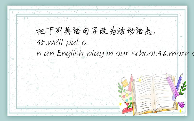 把下列英语句子改为被动语态,35.we'll put on an English play in our school.36.more and more farmers buy colour TV sets.37.my brother often mends his watch.38.we must water the flowers every day.39.they use knives for cutting things.40.he m