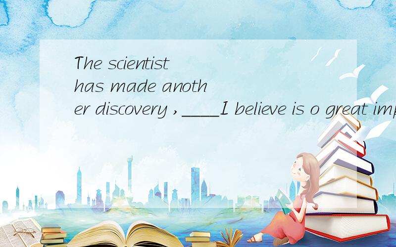 The scientist has made another discovery ,____I believe is o great importance.AthatB /C which Dwhy 我选的是第一个,你怎么说啊,请问你觉得囊