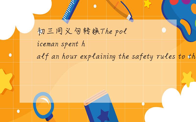 初三同义句转换The policeman spent half an hour explaining the safety rules to the children._____ ______the policeman half an hour ______ ______ the safety rules to the children.