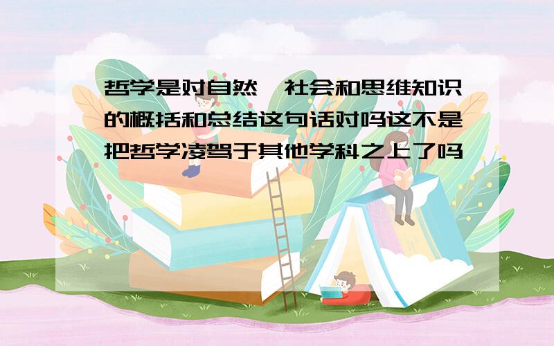 哲学是对自然、社会和思维知识的概括和总结这句话对吗这不是把哲学凌驾于其他学科之上了吗