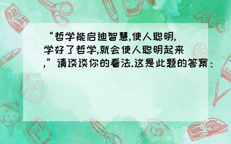 “哲学能启迪智慧,使人聪明,学好了哲学,就会使人聪明起来,”请谈谈你的看法.这是此题的答案：（1）从字义上看,哲学是一门能使人聪明、启发智慧、追求智慧的学问,题目的说法有其正确