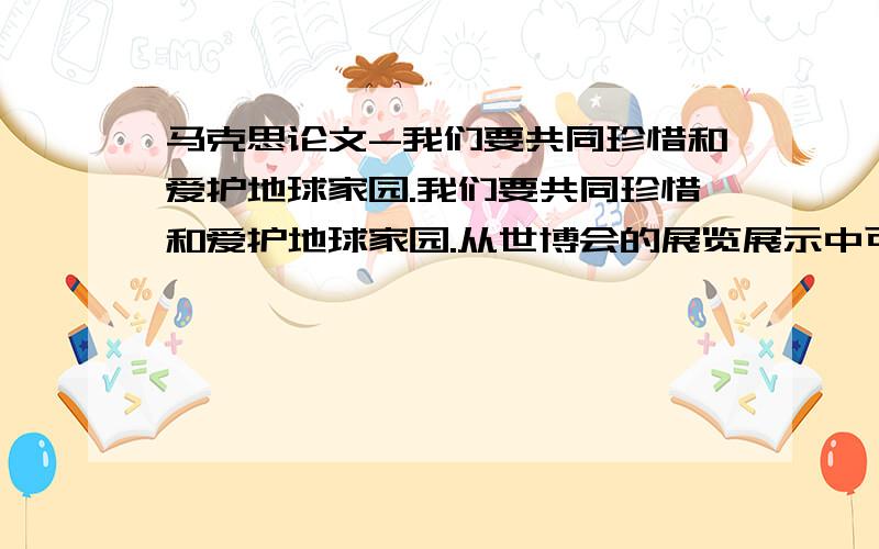 马克思论文-我们要共同珍惜和爱护地球家园.我们要共同珍惜和爱护地球家园.从世博会的展览展示中可以看出,工业化、城市化、全球化在给人类带来无尽财富的同时,也付出了资源枯竭、环