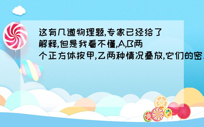 这有几道物理题,专家已经给了解释,但是我看不懂,A,B两个正方体按甲,乙两种情况叠放,它们的密度之比为 密度甲：密度乙=8:1 底面积之比为Sa：Sb=1:4,A对B的压强为X,B对A的压强为Y,则X:Y=A;2:1 B:8:1