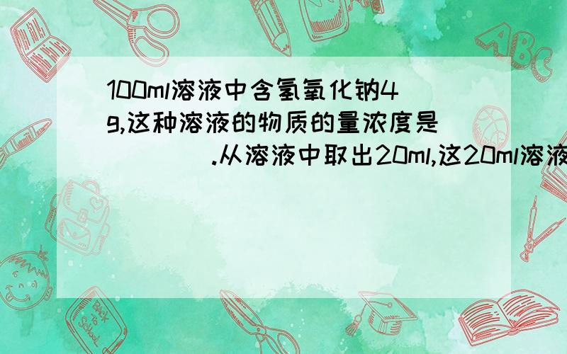 100ml溶液中含氢氧化钠4g,这种溶液的物质的量浓度是____.从溶液中取出20ml,这20ml溶液的物质的量浓度是___,其中含氢氧化钠___g过程