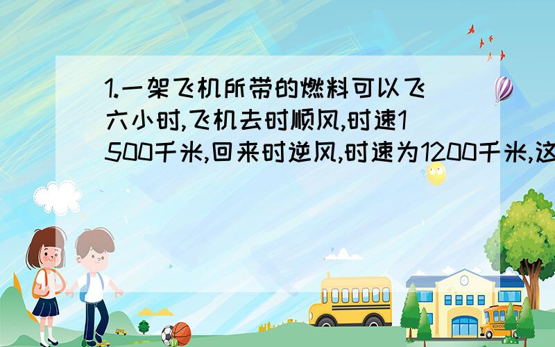 1.一架飞机所带的燃料可以飞六小时,飞机去时顺风,时速1500千米,回来时逆风,时速为1200千米,这架飞机最多飞出多远就需要飞回来?2一辆汽车从甲地出发到300千米外的乙地去,在一开始的120千米