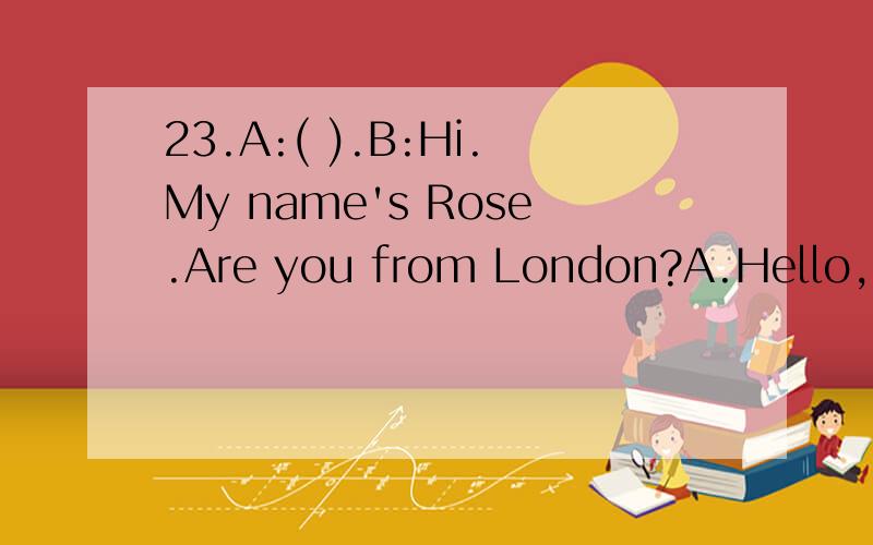 23.A:( ).B:Hi.My name's Rose.Are you from London?A.Hello,I'm Paul.What's your name?B.Hello,who are you?What's your name?C.Where are you from?满分：2 分24.Don’t worry.We have enough time to finish ____ the food and drinks before the guests arriv