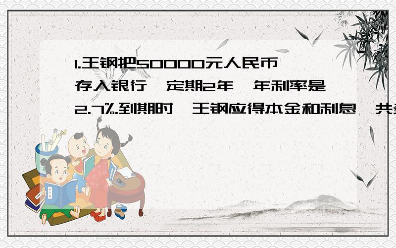 1.王钢把50000元人民币存入银行,定期2年,年利率是2.7%.到期时,王钢应得本金和利息一共多少元?2.丫丫看一本漫画书,第一天看了45页,第二天看了全书的4分之1,第二天看的页数恰好比第一天多20％