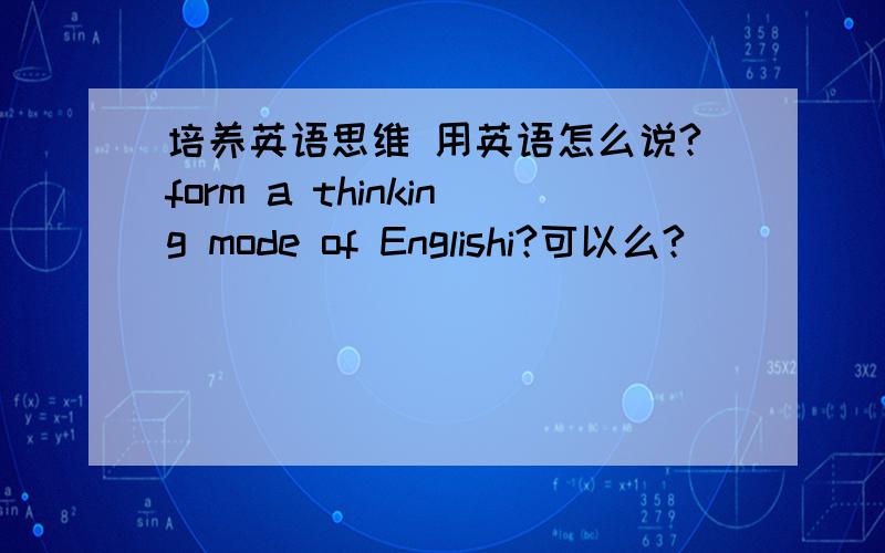 培养英语思维 用英语怎么说?form a thinking mode of Englishi?可以么?