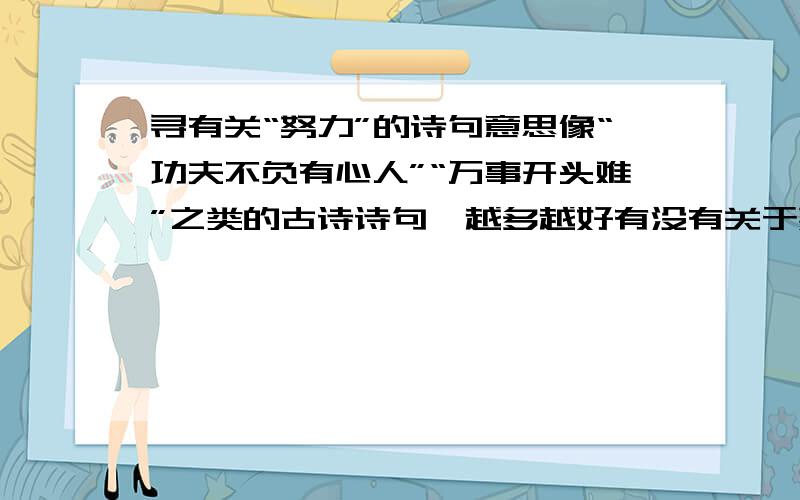 寻有关“努力”的诗句意思像“功夫不负有心人”“万事开头难”之类的古诗诗句,越多越好有没有关于熟能生巧····努力练习才能成功的