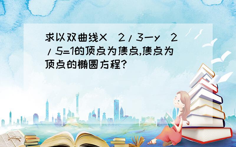 求以双曲线X^2/3一y^2/5=1的顶点为焦点,焦点为顶点的椭圆方程?