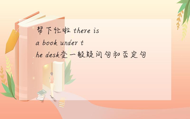 帮下忙啦 there is a book under the desk变一般疑问句和否定句