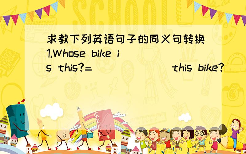 求教下列英语句子的同义句转换1,Whose bike is this?=＿＿＿ ＿＿＿ this bike?