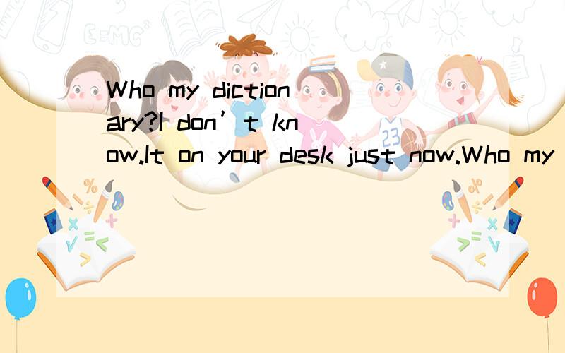 Who my dictionary?I don’t know.It on your desk just now.Who my dictionary?I don’t know.It on your desk just now.A took had beenB has taken ,wasC has taken ,has beenD took was