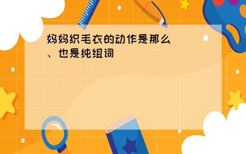 妈妈织毛衣的动作是那么（ ）、也是纯组词