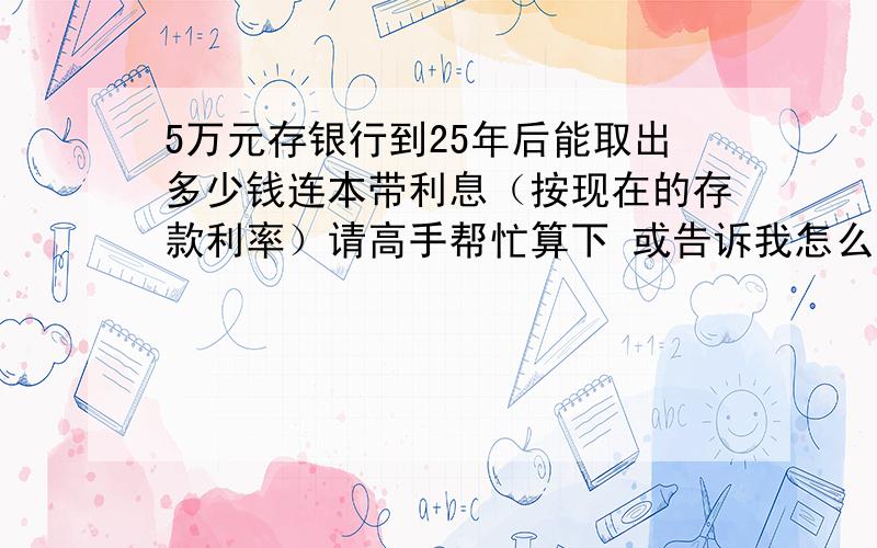 5万元存银行到25年后能取出多少钱连本带利息（按现在的存款利率）请高手帮忙算下 或告诉我怎么算还有 50年  70 年后分别是多少  ?