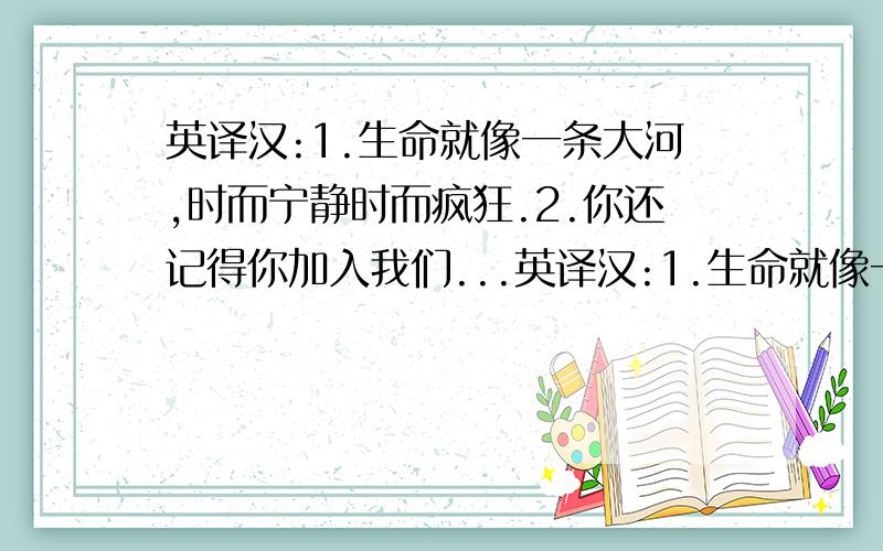 英译汉:1.生命就像一条大河,时而宁静时而疯狂.2.你还记得你加入我们...英译汉:1.生命就像一条大河,时而宁静时而疯狂.2.你还记得你加入我们俱乐部的那一天么?3.我们的生命依靠着我们从中