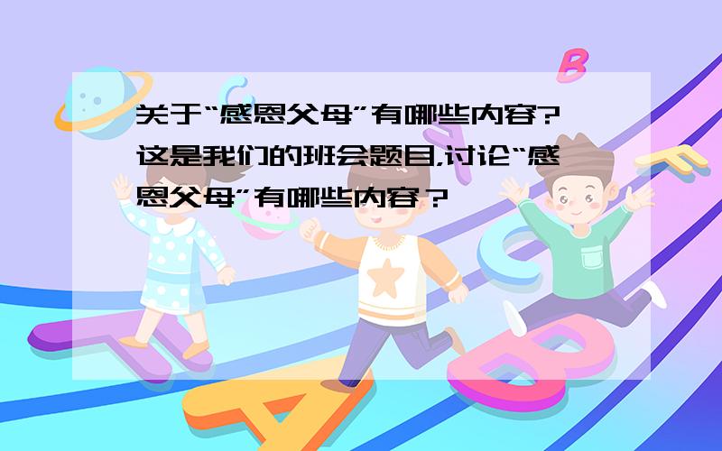 关于“感恩父母”有哪些内容?这是我们的班会题目，讨论“感恩父母”有哪些内容？