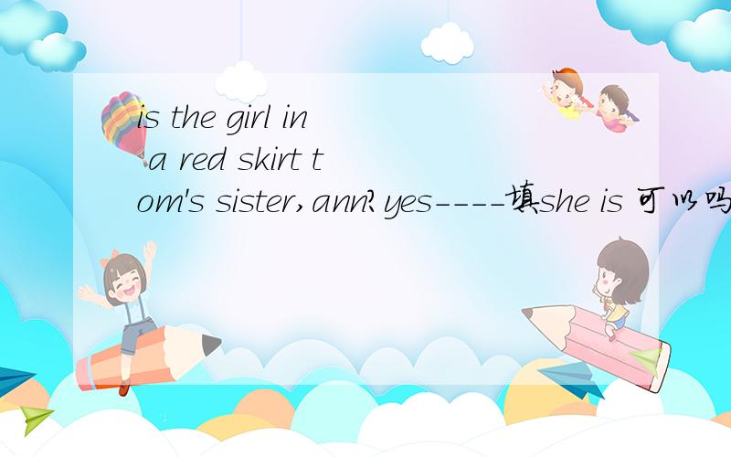 is the girl in a red skirt tom's sister,ann?yes----填she is 可以吗?还有这句话什么意思?