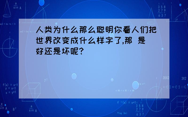 人类为什么那么聪明你看人们把世界改变成什么样字了,那 是好还是坏呢?