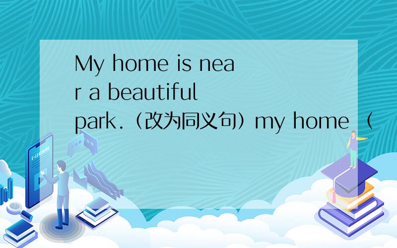 My home is near a beautiful park.（改为同义句）my home （    ）（   ）（   ）（    ）a beautiful park.