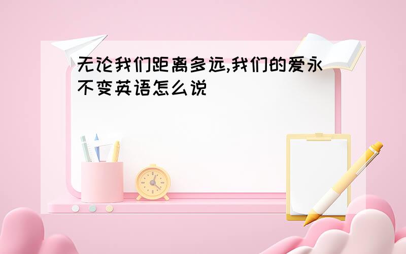 无论我们距离多远,我们的爱永不变英语怎么说